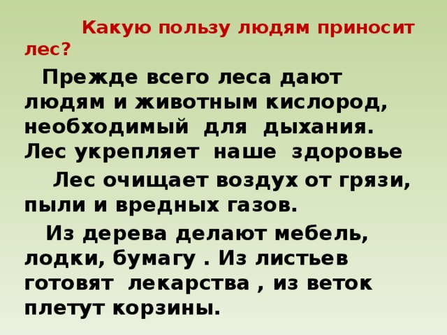 Какую пользу людям приносит лес?  Прежде всего леса дают людям и животным кислород, необходимый для дыхания. Лес укрепляет наше здоровье  Лес очищает воздух от грязи, пыли и вредных газов.  Из дерева делают мебель, лодки, бумагу . Из листьев готовят лекарства , из веток плетут корзины.