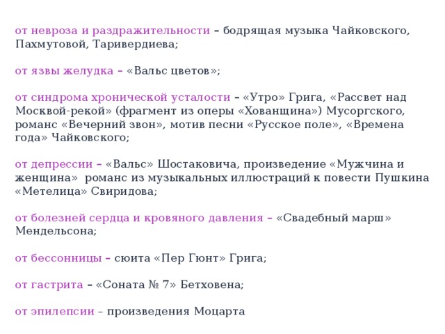 от невроза и раздражительности  – бодрящая музыка Чайковского, Пахмутовой, Таривердиева;  от язвы желудка –  « Вальс цветов » ;  от синдрома хронической усталости  –  « Утро » Грига, « Рассвет над Москвой-рекой » (фрагмент из оперы « Хованщина » ) Мусоргского, романс « Вечерний звон » , мотив песни « Русское поле » , « Времена года » Чайковского;  от депрессии –  « Вальс » Шостаковича, произведение « Мужчина и женщина » романс из музыкальных иллюстраций к повести Пушкина « Метелица » Свиридова;  от болезней сердца и кровяного давления –  « Свадебный марш » Мендельсона;  от бессонницы – сюита « Пер Гюнт » Грига;  от гастрита  –  « Соната № 7 » Бетховена; от эпилепсии – произведения Моцарта  