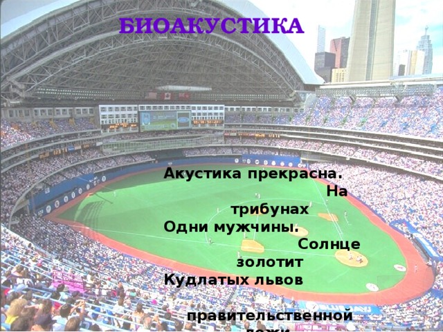 БИОАКУСТИКА Акустика прекрасна.  На трибунах Одни мужчины.  Солнце золотит Кудлатых львов  правительственной ложи. Весь стадион –  одно большое ухо.  И. Бродский