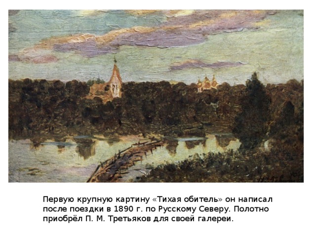 Первую крупную картину «Тихая обитель» он написал после поездки в 1890 г. по Русскому Северу. Полотно приобрёл П. М. Третьяков для своей галереи.