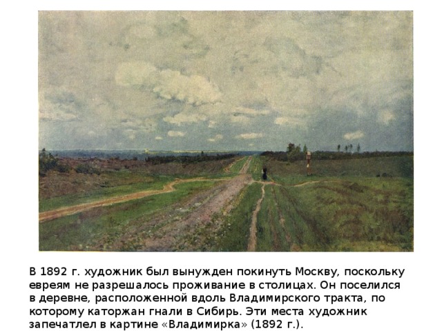 В 1892 г. художник был вынужден покинуть Москву, поскольку евреям не разрешалось проживание в столицах. Он поселился в деревне, расположенной вдоль Владимирского тракта, по которому каторжан гнали в Сибирь. Эти места художник запечатлел в картине «Владимирка» (1892 г.).
