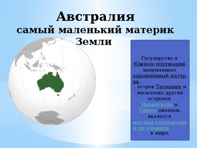 Австралия  самый маленький материк Земли Государство в  Южном полушарии , занимающее  одноимённый материк , остров  Тасмания  и несколько других островов  Индийского  и  Тихого  океанов; является  шестым государством по площади  в мире. 