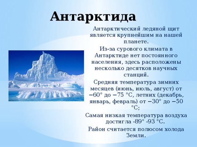 Антарктида   Антарктический ледяной щит является крупнейшим на нашей планете. Из-за сурового климата в Антарктиде нет постоянного населения, здесь расположены несколько десятков научных станций. Средняя температура зимних месяцев (июнь, июль, август) от −60° до −75 °С, летних (декабрь, январь, февраль) от −30° до −50 °С; Самая низкая температура воздуха достигла -89° -93 °С. Район считается полюсом холода Земли.