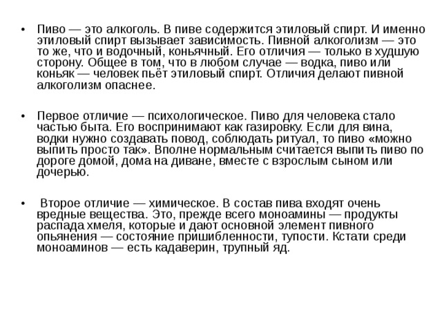 Пиво — это алкоголь. В пиве содержится этиловый спирт. И именно этиловый спирт вызывает зависимость. Пивной алкоголизм — это то же, что и водочный, коньячный. Его отличия — только в худшую сторону. Общее в том, что в любом случае — водка, пиво или коньяк — человек пьёт этиловый спирт. Отличия делают пивной алкоголизм опаснее.  Первое отличие — психологическое. Пиво для человека стало частью быта. Его воспринимают как газировку. Если для вина, водки нужно создавать повод, соблюдать ритуал, то пиво «можно выпить просто так». Вполне нормальным считается выпить пиво по дороге домой, дома на диване, вместе с взрослым сыном или дочерью.   Второе отличие — химическое. В состав пива входят очень вредные вещества. Это, прежде всего моноамины — продукты распада хмеля, которые и дают основной элемент пивного опьянения — состояние пришибленности, тупости. Кстати среди моноаминов — есть кадаверин, трупный яд. 