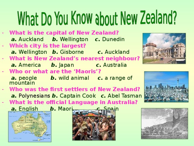 What is the capital of New Zealand?  a. Auckland b. Wellington c. Dunedin Which city is the largest?  a. Wellington b. Gisborne c. Auckland What is New Zealand’s nearest neighbour?  a. America b. Japan c. Australia Who or what are the ‘Maoris’?  a. people b. wild animal c. a range of mountain Who was the first settlers of New Zealand?  a.  Polynesians  b. Captain Cook c. Abel Tasman What is the official Language in Australia?