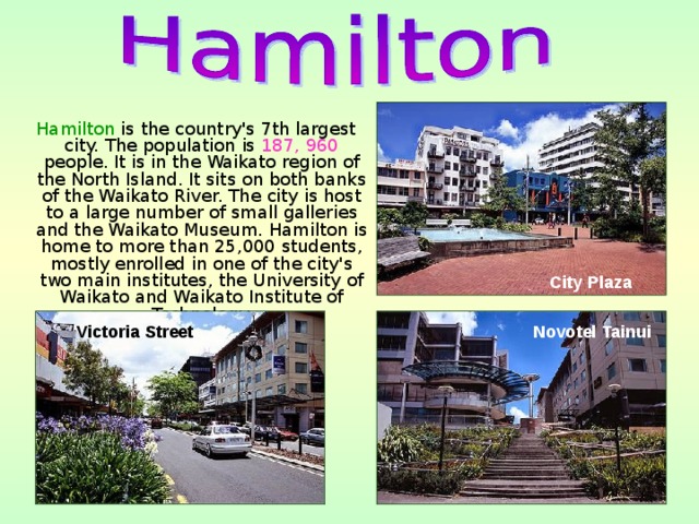 Hamilton is the country's 7th largest city. The population is 187, 960 people. It is in the Waikato region of the North Island. It sits on both banks of the Waikato River. The city is host to a large number of small galleries and the Waikato Museum. Hamilton is home to more than 25,000 students, mostly enrolled in one of the city's two main institutes, the University of Waikato and Waikato Institute of Technology. City Plaza Victoria Street Novotel Tainui