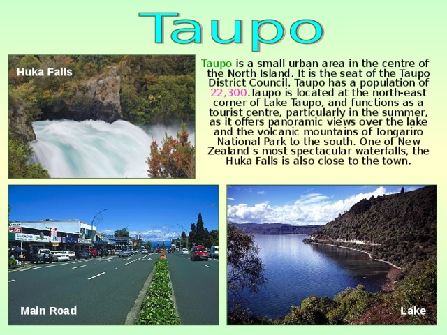 Taupo is a small urban area in the centre of the North Island. It is the seat of the Taupo District Council. Taupo has a population of 22,300 .Taupo is located at the north-east corner of Lake Taupo, and functions as a tourist centre, particularly in the summer, as it offers panoramic views over the lake and the volcanic mountains of Tongariro National Park to the south. One of New Zealand's most spectacular waterfalls, the Huka Falls is also close to the town. Huka Falls  Main Road  Lake