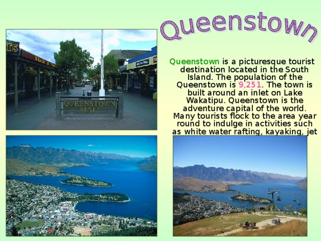 Queenstown is a picturesque tourist destination located in the South Island. The population of the Queenstown is 9,251 . The town is built around an inlet on Lake Wakatipu. Queenstown is the adventure capital of the world. Many tourists flock to the area year round to indulge in activities such as white water rafting, kayaking, jet boating, tandem sky-driving.