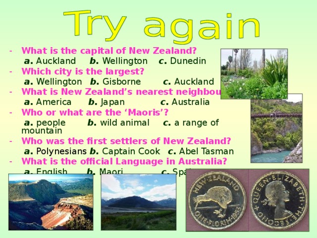 What is the capital of New Zealand?  a. Auckland b. Wellington c. Dunedin Which city is the largest?  a. Wellington b. Gisborne c. Auckland What is New Zealand’s nearest neighbour?  a. America b. Japan c. Australia Who or what are the ‘Maoris’?  a. people b. wild animal c. a range of mountain Who was the first settlers of New Zealand?  a.  Polynesians  b. Captain Cook c. Abel Tasman What is the official Language in Australia?
