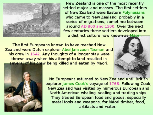 New Zealand is one of the most recently settled major land masses. The first settlers of New Zealand were Eastern Polynesians who came to New Zealand, probably in a series of migrations, sometime between around AD 800 and 1300 . Over the next few centuries these settlers developed into a distinct culture now known as Māori . The first Europeans known to have reached New Zealand were Dutch explorer Abel Janszoon Tasman and his crew in 1642. Any thoughts of a longer stay were thrown away when his attempt to land resulted in several of his crew being killed and eaten by Maori. No Europeans returned to New Zealand until British explorer James Cook's voyage of 1768. Following Cook, New Zealand was visited by numerous European and North American whaling, sealing and trading ships. They traded European food and goods, especially metal tools and weapons, for Māori timber, food, artifacts and water.