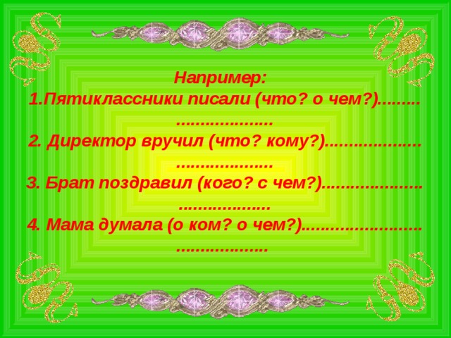 Например: Пятиклассники писали (что? о чем?)......... .................... 2. Директор вручил (что? кому?).................... .................... 3. Брат поздравил (кого? с чем?)..................... ................... 4. Мама думала (о ком? о чем?)......................... ...................