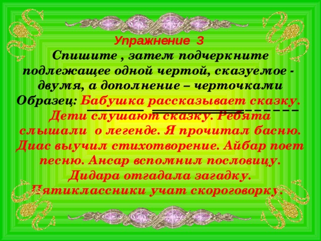 Упражнение 3 Спишите , затем подчеркните подлежащее одной чертой, сказуемое - двумя, а дополнение – черточками Образец: Бабушка рассказывает сказку. Дети слушают сказку. Ребята слышали о легенде. Я прочитал басню. Диас выучил стихотворение. Айбар поет песню. Ансар вспомнил пословицу. Дидара отгадала загадку. Пятиклассники учат скороговорку.