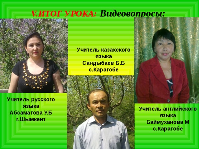 V. ИТОГ УРОКА:  Видеовопросы: Учитель казахского языка Сандыбаев Б.Б с.Каратобе Учитель русского языка Абсаматова У.Б г.Шымкент Учитель английского языка Баймуханова М с.Каратобе