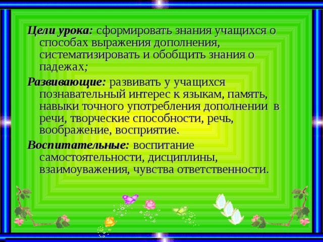 Цели урока: сформировать знания учащихся о способах выражения дополнения, систематизировать и обобщить знания о падежах ; Развивающие:  развивать у учащихся познавательный интерес к языкам, память, навыки точного употребления дополнении в речи, творческие способности, речь, воображение, восприятие. Воспитательные:  воспитание самостоятельности, дисциплины, взаимоуважения, чувства ответственности.