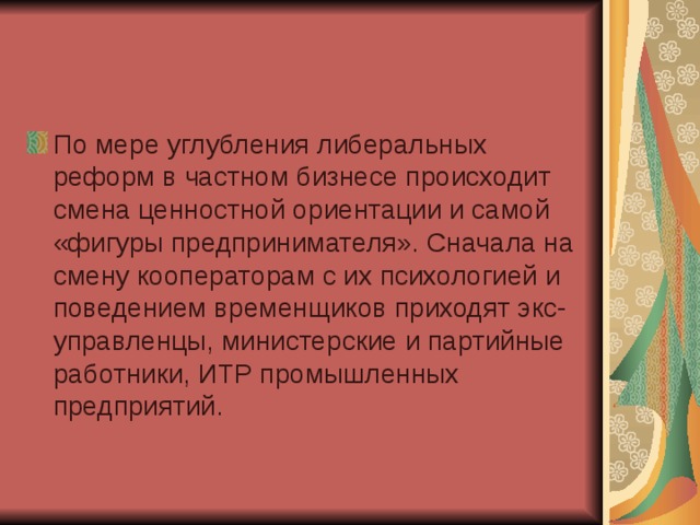 По мере углубления либеральных реформ в частном бизнесе происходит смена ценностной ориентации и самой «фигуры предпринимателя». Сначала на смену кооператорам с их психологией и поведением временщиков приходят экс-управленцы, министерские и партийные работники, ИТР промышленных предприятий.