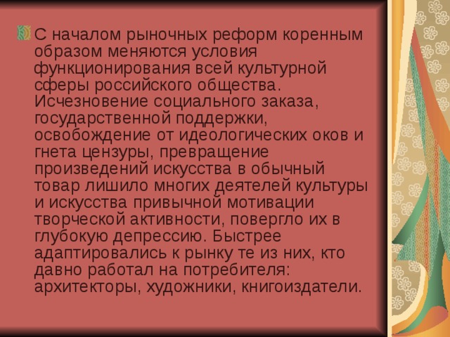 С началом рыночных реформ коренным образом меняются условия функционирования всей культурной сферы российского общества. Исчезновение социального заказа, государственной поддержки, освобождение от идеологических оков и гнета цензуры, превращение произведений искусства в обычный товар лишило многих деятелей культуры и искусства привычной мотивации творческой активности, повергло их в глубокую депрессию. Быстрее адаптировались к рынку те из них, кто давно работал на потребителя: архитекторы, художники, книгоиздатели.