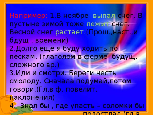 Например: 1.В ноябре выпал снег. В пустыне зимой тоже лежит снег. Весной снег растает. (Прош.,наст.,и бдущ . времени) 2.Долго ещё я буду ходить по пескам. (глаголом в форме будущ. сложного вр.) 3.Иди и смотри. Береги честь смолоду. Сначала подумай,потом говори.(Гл.в ф. повелит. наклонения) 4. Знал бы , где упасть – соломки бы подостлал.(гл.в ф.сослаг. наклонения)