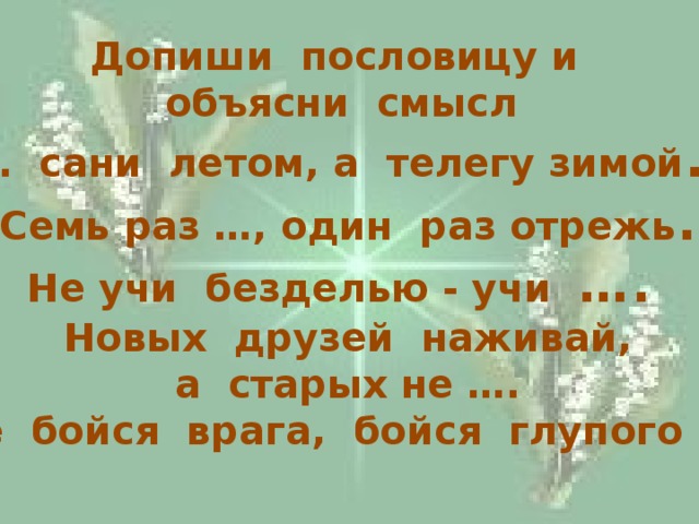 Допиши пословицу и объясни смысл … сани летом, а телегу зимой . Семь раз …, один раз отрежь . Не учи безделью - учи …. Новых друзей наживай, а старых не …. Не бойся врага, бойся глупого ….