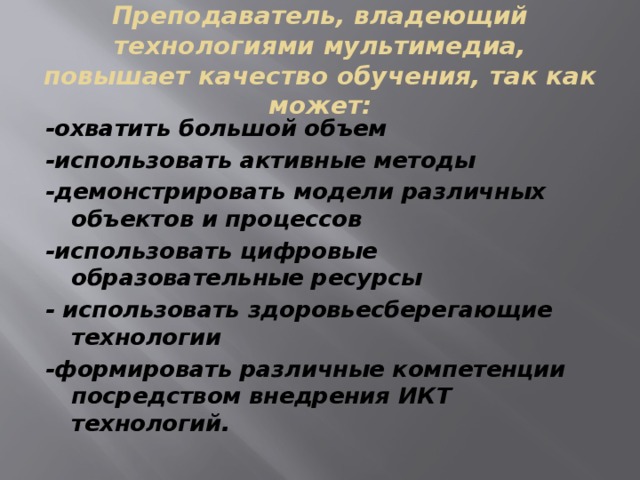 Преподаватель, владеющий технологиями мультимедиа, повышает качество обучения, так как может: -охватить большой объем -использовать активные методы -демонстрировать модели различных объектов и процессов -использовать цифровые образовательные ресурсы - использовать здоровьесберегающие технологии -формировать различные компетенции посредством внедрения ИКТ технологий.