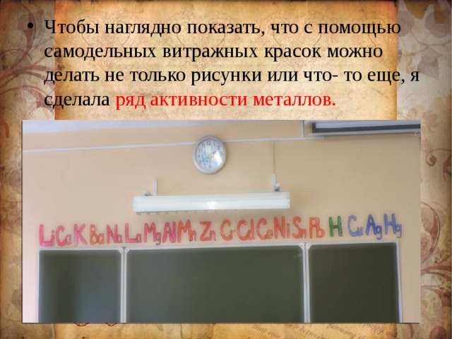 Чтобы наглядно показать, что с помощью самодельных витражных красок можно делать не только рисунки или что- то еще, я сделала ряд активности металлов.