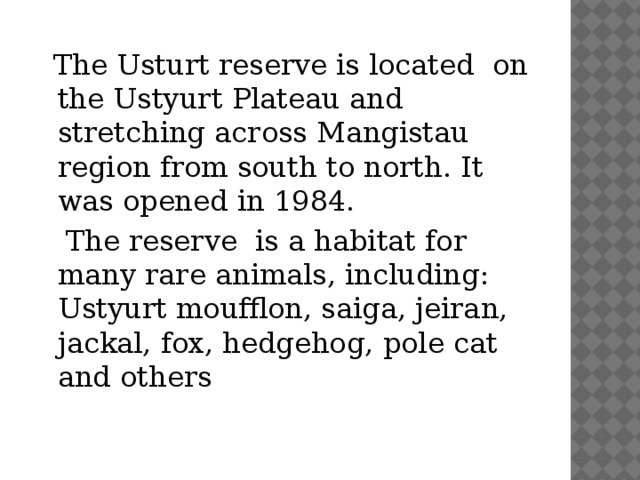 The Usturt reserve is located on the Ustyurt Plateau and stretching across Mangistau region from south to north. It was opened in 1984.  The reserve is a habitat for many rare animals, including: Ustyurt moufflon, saiga, jeiran, jackal, fox, hedgehog, pole cat and others