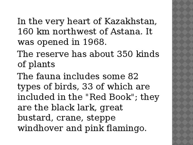 In the very heart of Kazakhstan, 160 km northwest of Astana. It was opened in 1968.  The reserve has about 350 kinds of plants  The fauna includes some 82 types of birds, 33 of which are included in the 