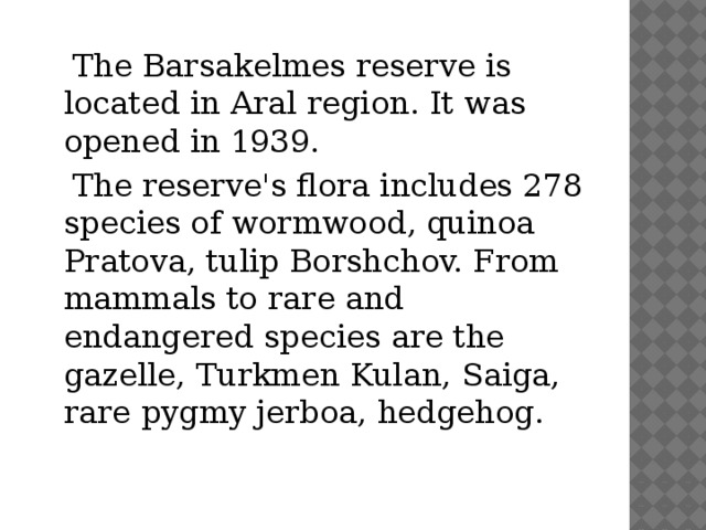 The Barsakelmes reserve is located in Aral region. It was opened in 1939.  The reserve's flora includes 278 species of wormwood, quinoa Pratova, tulip Borshchov. From mammals to rare and endangered species are the gazelle, Turkmen Kulan, Saiga, rare pygmy jerboa, hedgehog.