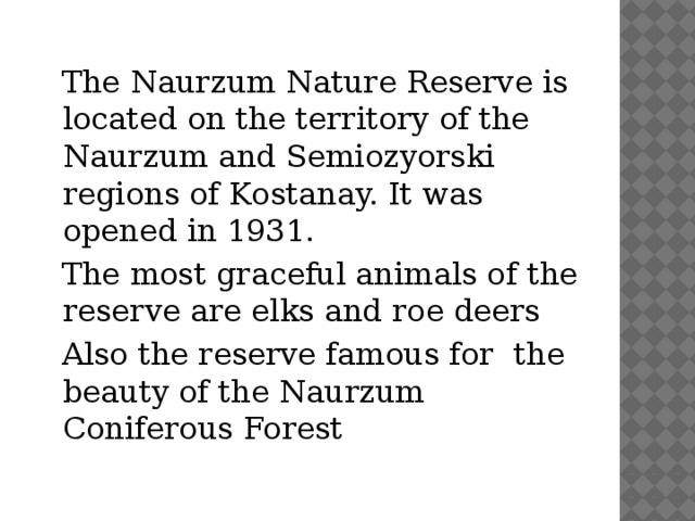 The Naurzum Nature Reserve is located on the territory of the Naurzum and Semiozyorski regions of Kostanay. It was opened in 1931.  The most graceful animals of the reserve are elks and roe deers  Also the reserve famous for  the beauty of the Naurzum Coniferous Forest