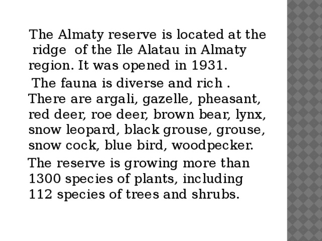 The Almaty reserve is located at the ridge of the Ile Alatau in Almaty region. It was opened in 1931.  The fauna is diverse and rich . There are argali, gazelle, pheasant, red deer, roe deer, brown bear, lynx, snow leopard, black grouse, grouse, snow cock, blue bird, woodpecker.  The reserve is growing more than 1300 species of plants, including 112 species of trees and shrubs.