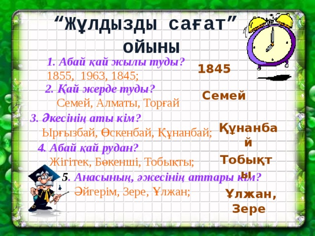 “ Жұлдызды сағат”  ойыны  1. Абай қай жылы туды?  1855, 1963, 1845;  1845 2. Қай жерде туды?  Семей, Алматы, Торғай  Семей 3. Әкесінің аты кім?  Ырғызбай, Өскенбай, Құнанбай; Құнанбай 4. Абай қай рудан?  Жігітек, Бөкенші, Тобықты; Тобықты 5 . Анасының, әжесінің аттары кім?  Әйгерім, Зере, Ұлжан; Ұлжан, Зере