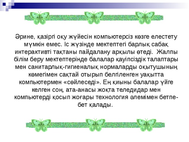 Әрине, қазіргі оқу жүйесін компьютерсіз көзге елестету мүмкін емес. Іс жүзінде мектептегі барлық сабақ интерактивті тақтаны пайдалану арқылы өтеді. Жалпы білім беру мектептерінде балалар қауіпсіздік талаптары мен санитарлық-гигиеналық нормаларды оқытушының көмегімен сақтай отырып белгіленген уақытта компьютермен «сөйлеседі». Ең қиыны балалар үйге келген соң, ата-анасы жоқта теледидар мен компьютерді қосып жоғары технология әлемімен бетпе-бет қалады.