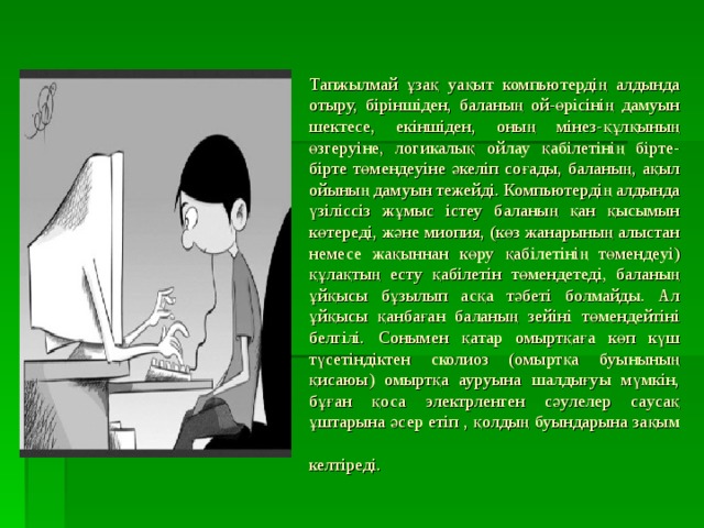 Тапжылмай ұзақ уақыт компьютердің алдында отыру, біріншіден, баланың ой-өрісінің дамуын шектесе, екіншіден, оның мінез-құлқының өзгеруіне, логикалық ойлау қабілетінің бірте-бірте төмендеуіне әкеліп соғады, баланың, ақыл ойының дамуын тежейді. Компьютердің алдында үзіліссіз жұмыс істеу баланың қан қысымын көтереді, және миопия, (көз жанарының алыстан немесе жақыннан көру қабілетінің төмендеуі) құлақтың есту қабілетін төмендетеді, баланың ұйқысы бұзылып асқа тәбеті болмайды. Ал ұйқысы қанбаған баланың зейіні төмендейтіні белгілі. Сонымен қатар омыртқаға көп күш түсетіндіктен сколиоз (омыртқа буынының қисаюы) омыртқа ауруына шалдығуы мүмкін, бұған қоса электрленген сәулелер саусақ ұштарына әсер етіп , қолдың буындарына зақым келтіреді.