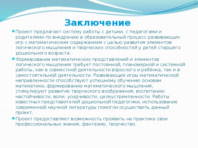 Заключение   Проект предлагает систему работы с детьми, с педагогами и родителями по внедрению в образовательный процесс развивающих игр с математическим содержанием с целью развития элементов логического мышления и творческих способностей у детей старшего дошкольного возраста. Формирование математических представлений и элементов логического мышления требует постоянной, планомерной и системной работы, как в совместной деятельности взрослого и ребёнка, так и в самостоятельной деятельности. Развивающие игры математической направленности способствуют успешному обучению основам математики, формированию математического мышления, стимулируют развитие творческого воображения, воспитанию настойчивости, воли, усидчивости, целеустремленности. Работы известных представителей дошкольной педагогики, использование современной научной литературы помогли осуществить данный проект. Проект предоставляет возможность проявить на практике свои профессиональные знания, фантазию, творчество.  