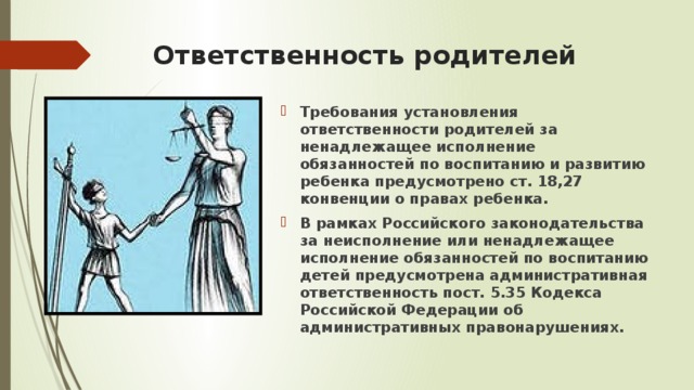 Ответственность родителей Требования установления ответственности родителей за ненадлежащее исполнение обязанностей по воспитанию и развитию ребенка предусмотрено ст. 18,27 конвенции о правах ребенка. В рамках Российского законодательства за неисполнение или ненадлежащее исполнение обязанностей по воспитанию детей предусмотрена административная ответственность пост. 5.35 Кодекса Российской Федерации об административных правонарушениях.