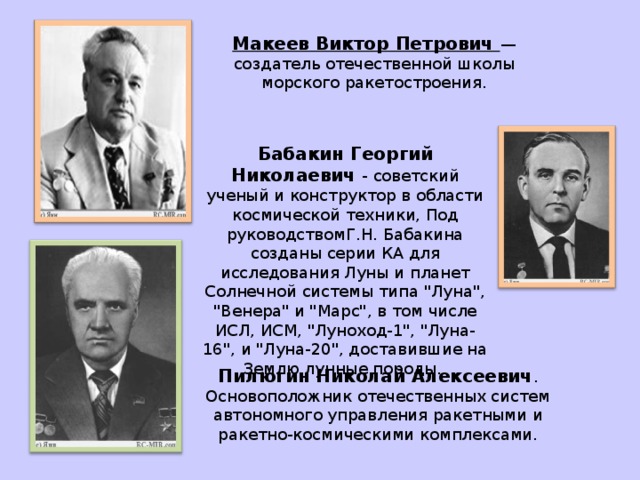 КЕЛДЫШ Мстислав Всеволодович — советский учёный в области математики и механикиОн выступил одним из инициаторов развёртывания работ по исследованию космоса и созданию ракетно-космических систем, возглавив с середины 50-х гг. разработку теоретических предпосылок вывода искусственных тел на околоземные орбиты, а в дальнейшем — полётов к Луне и планетам Солнечной системы.   Янгель Михаил Кузьмич . Генеральный конструктор КБ 