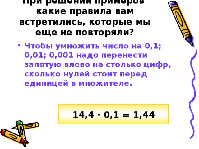 При решении примеров какие правила вам встретились, которые мы еще не повторяли? Чтобы умножить число на  0,1; 0,01; 0,001 надо перенести запятую влево на столько цифр, сколько нулей стоит перед единицей в множителе. 14,4 · 0,1 = 1,44