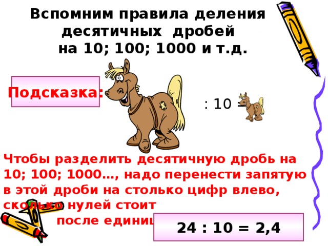 Вспомним правила деления   десятичных дробей  на 10; 100; 1000 и т.д.  : 10 = Подсказка: Чтобы разделить десятичную дробь на 10; 100; 1000…, надо перенести запятую в этой дроби на столько цифр влево, сколько нулей стоит  после единицы в делителе. 24 : 10 = 2,4