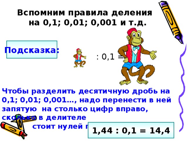 Вспомним правила деления  на 0,1; 0,01; 0,001 и т.д.  : 0,1 = Подсказка: Чтобы разделить десятичную дробь на 0,1; 0,01; 0,001…, надо перенести в ней запятую на столько цифр вправо, сколько в делителе  стоит нулей перед единицей. 1,44 : 0,1 = 14,4