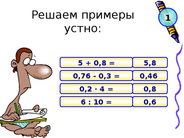 Решаем примеры устно: 1 5,8 5 + 0,8 =  0,46 0,76 - 0,3 = 0 ,8 0,2 · 4 = 0 , 6 6 : 10 =