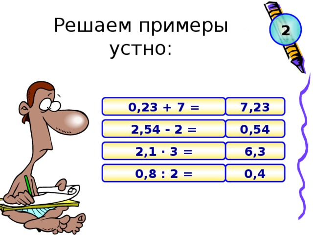 Решаем примеры устно: 2 7,23 0,23 + 7 = 0,54 2,54 - 2 = 6,3 2,1 · 3 = 0 , 4 0,8 : 2 =