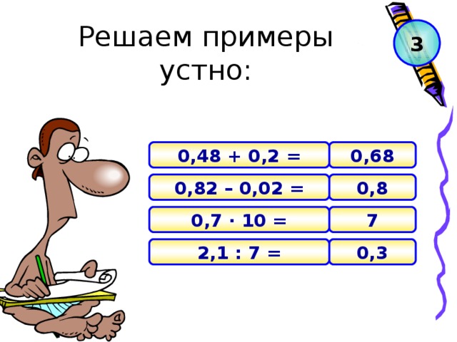 Решаем примеры устно: 3 0,68 0,48 + 0,2 = 0,8 0,82 – 0,02 = 7 0,7 · 10 = 0 , 3 2,1 : 7 =