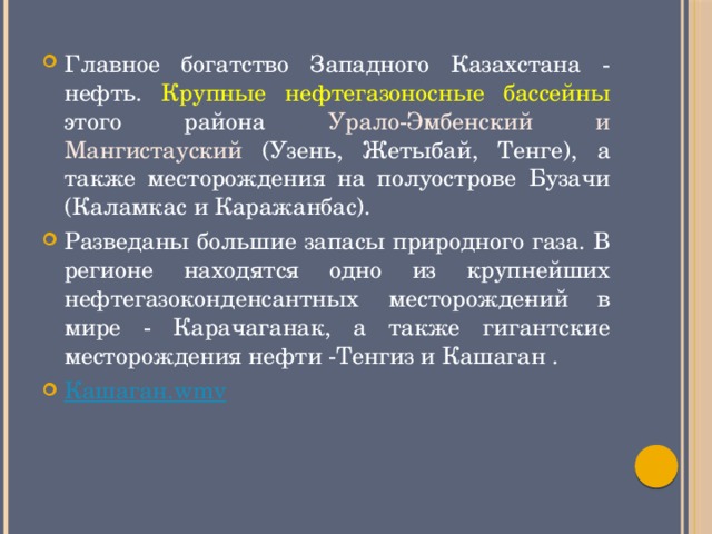 Главное богатство Западного Казахстана - нефть. Крупные нефтегазоносные бассейны этого района Урало-Эмбенский и Мангистауский  (Узень, Жетыбай, Тенге), а также месторождения на полуострове Бузачи (Каламкас и Каражанбас). Разведаны большие запасы природного газа. В регионе находятся одно из крупнейших нефтегазоконденсантных месторожде­ний в мире - Карачаганак, а также гигантские месторождения нефти -Тенгиз и Кашаган . Кашаган . wmv