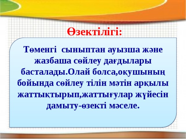 Өзектілігі: Төменгі сыныптан ауызша және жазбаша сөйлеу дағдылары басталады.Олай болса,оқушының бойында сөйлеу тілін мәтін арқылы жаттықтырып,жаттығулар жүйесін дамыту-өзекті мәселе.