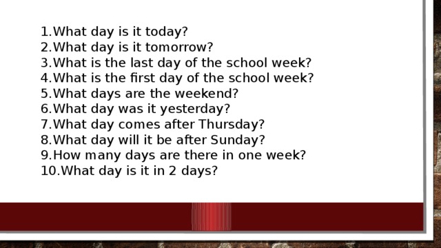 What day is it today? What day is it tomorrow? What is the last day of the school week? What is the first day of the school week? What days are the weekend? What day was it yesterday? What day comes after Thursday? What day will it be after Sunday? How many days are there in one week? What day is it in 2 days?