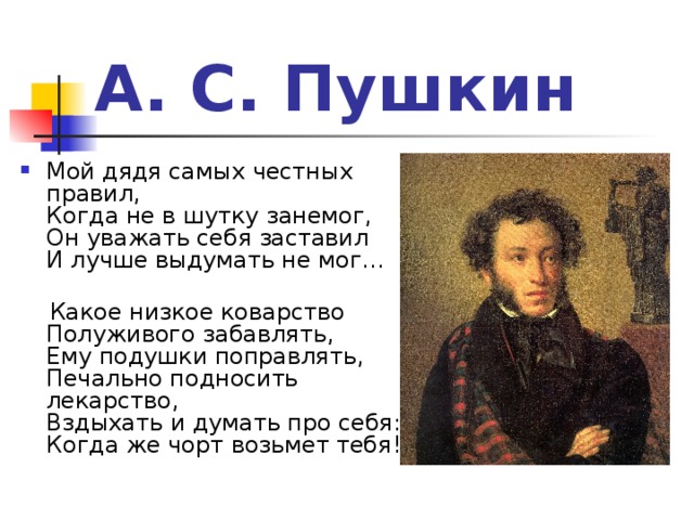 А. С. Пушкин Мой дядя самых честных правил,  Когда не в шутку занемог,  Он уважать себя заставил  И лучше выдумать не мог…    Какое низкое коварство  Полуживого забавлять,  Ему подушки поправлять,  Печально подносить лекарство,  Вздыхать и думать про себя:  Когда же чорт возьмет тебя!