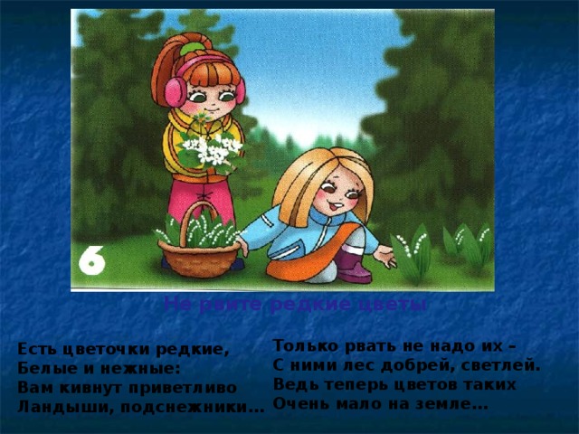 Не рвите редкие цветы Только рвать не надо их – С ними лес добрей, светлей. Ведь теперь цветов таких Очень мало на земле…  Есть цветочки редкие, Белые и нежные: Вам кивнут приветливо Ландыши, подснежники…