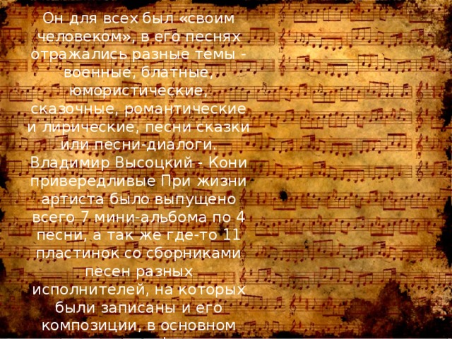 Он для всех был «своим человеком», в его песнях отражались разные темы - военные, блатные, юмористические, сказочные, романтические и лирические, песни сказки или песни-диалоги. Владимир Высоцкий - Кони привередливые При жизни артиста было выпущено всего 7 мини-альбома по 4 песни, а так же где-то 11 пластинок со сборниками песен разных исполнителей, на которых были записаны и его композиции, в основном саундтреки к фильмам