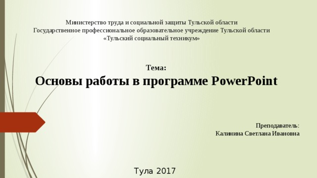 Министерство труда и социальной защиты Тульской области  Государственное профессиональное образовательное учреждение Тульской области  «Тульский социальный техникум»    Тема:  Основы работы в программе PowerPoint Преподаватель: Калинина Светлана Ивановна Тула 2017