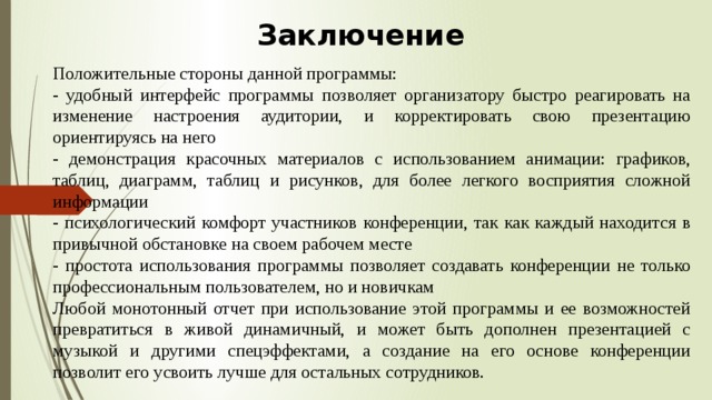 Заключение  Положительные стороны данной программы: - удобный интерфейс программы позволяет организатору быстро реагировать на изменение настроения аудитории, и корректировать свою презентацию ориентируясь на него - демонстрация красочных материалов с использованием анимации: графиков, таблиц, диаграмм, таблиц и рисунков, для более легкого восприятия сложной информации - психологический комфорт участников конференции, так как каждый находится в привычной обстановке на своем рабочем месте - простота использования программы позволяет создавать конференции не только профессиональным пользователем, но и новичкам Любой монотонный отчет при использование этой программы и ее возможностей превратиться в живой динамичный, и может быть дополнен презентацией с музыкой и другими спецэффектами, а создание на его основе конференции позволит его усвоить лучше для остальных сотрудников.