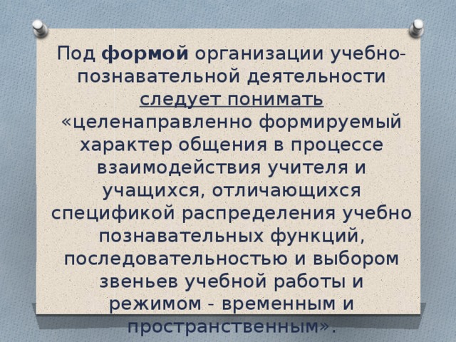 Под формой организации учебно- познавательной деятельности следует понимать «целенаправленно формируемый характер общения в процессе взаимодействия учителя и учащихся, отличающихся спецификой распределения учебно­познавательных функций, последовательностью и выбором звеньев учебной работы и режимом - временным и пространственным».